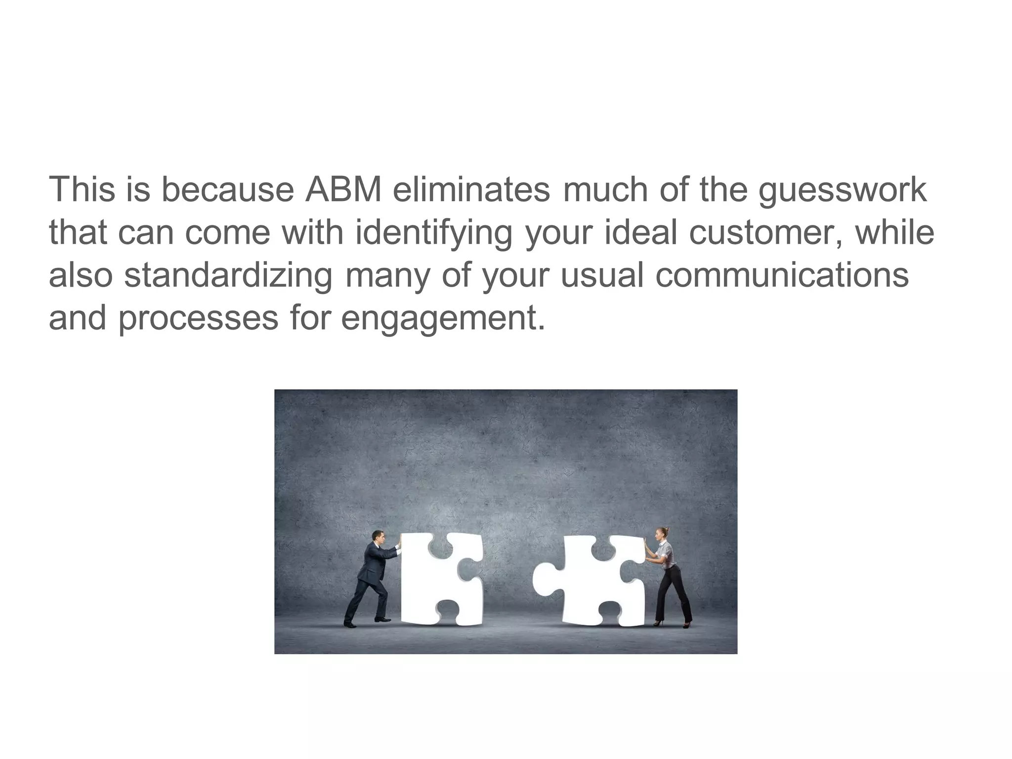 This is because ABM eliminates much of the guesswork
that can come with identifying your ideal customer, while
also standardizing many of your usual communications
and processes for engagement.
 