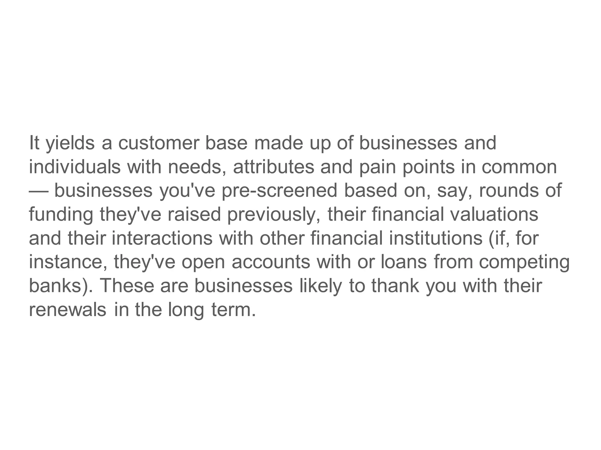 It yields a customer base made up of businesses and
individuals with needs, attributes and pain points in common
— businesses you've pre-screened based on, say, rounds of
funding they've raised previously, their financial valuations
and their interactions with other financial institutions (if, for
instance, they've open accounts with or loans from competing
banks). These are businesses likely to thank you with their
renewals in the long term.
 