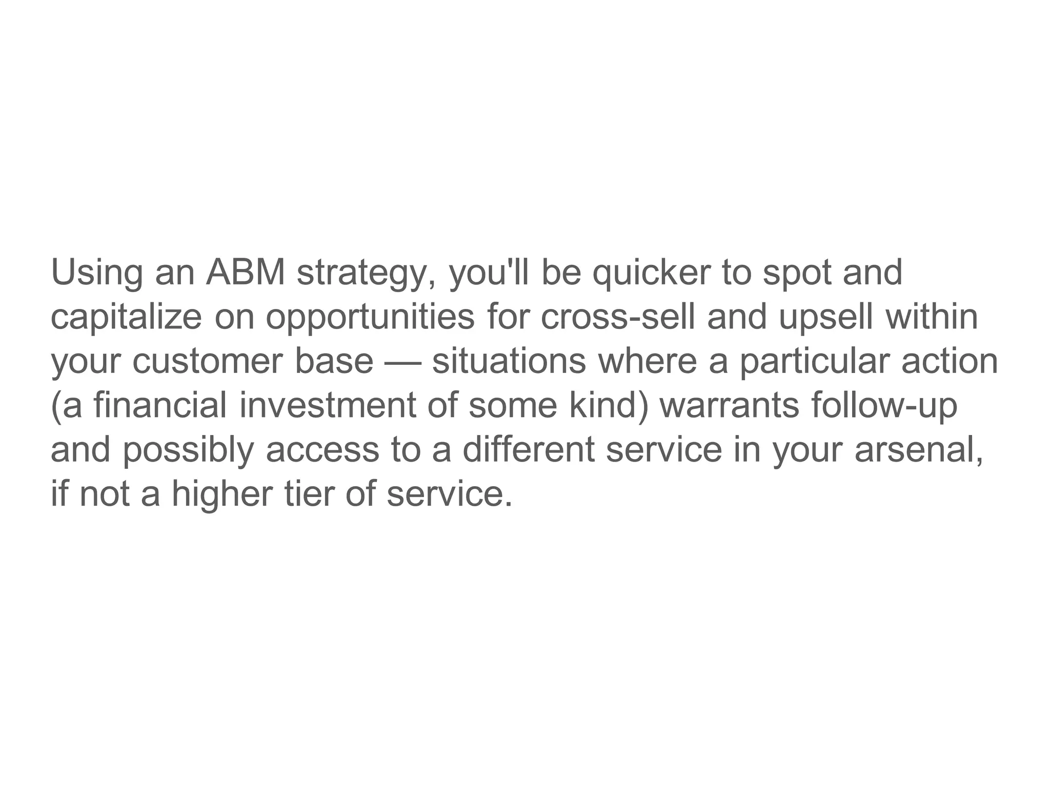 Using an ABM strategy, you'll be quicker to spot and
capitalize on opportunities for cross-sell and upsell within
your customer base — situations where a particular action
(a financial investment of some kind) warrants follow-up
and possibly access to a different service in your arsenal,
if not a higher tier of service.
 