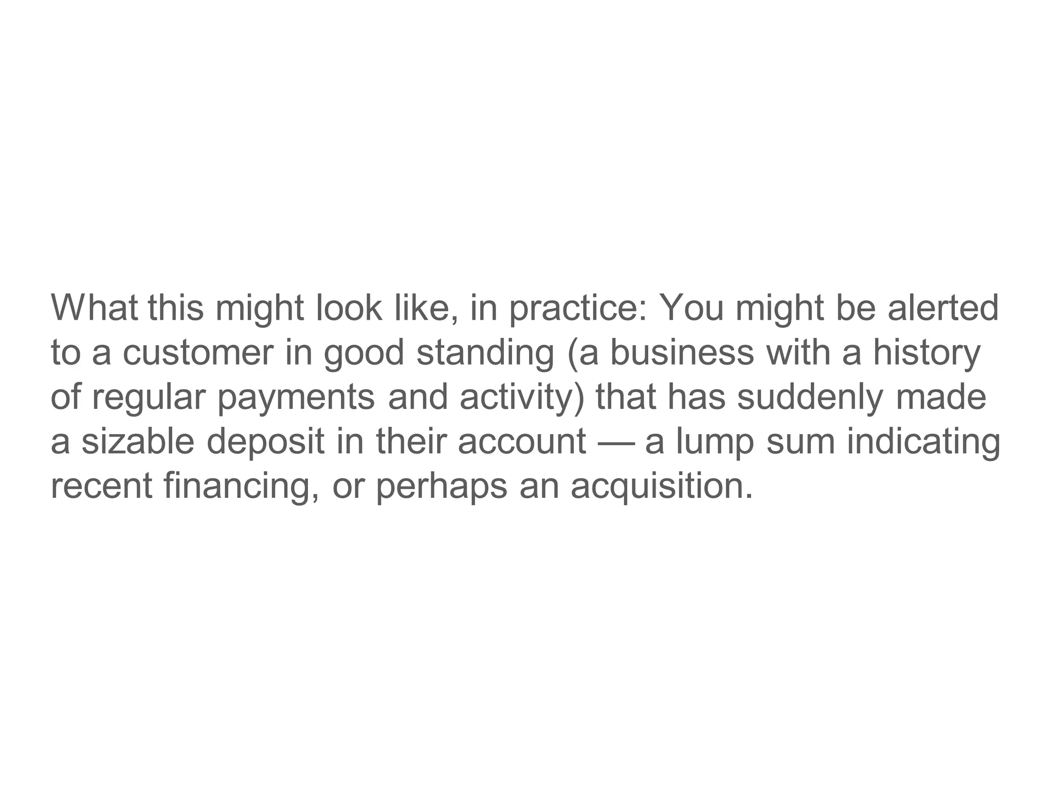 What this might look like, in practice: You might be alerted
to a customer in good standing (a business with a history
of regular payments and activity) that has suddenly made
a sizable deposit in their account — a lump sum indicating
recent financing, or perhaps an acquisition.
 
