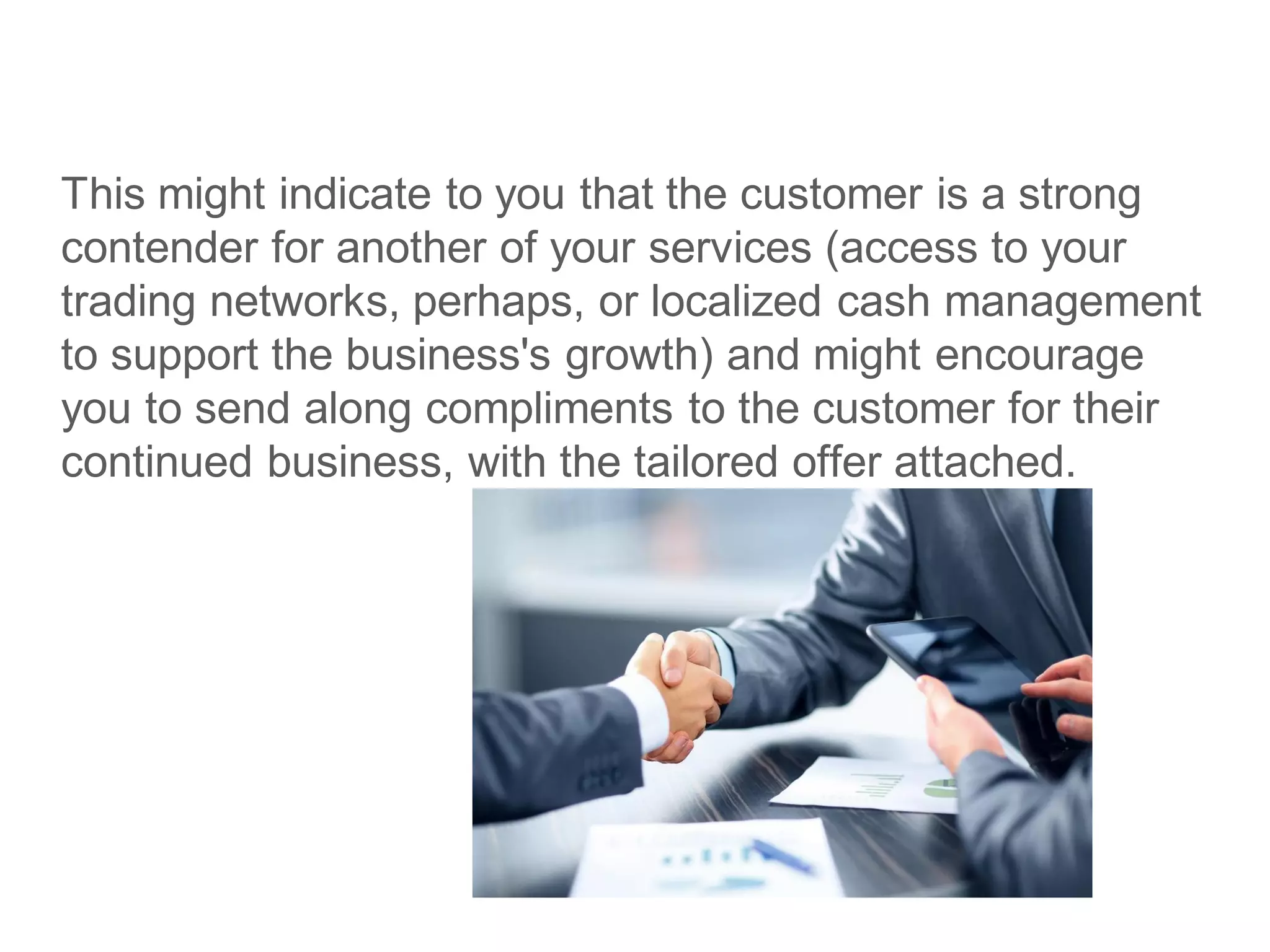 This might indicate to you that the customer is a strong
contender for another of your services (access to your
trading networks, perhaps, or localized cash management
to support the business's growth) and might encourage
you to send along compliments to the customer for their
continued business, with the tailored offer attached.
 