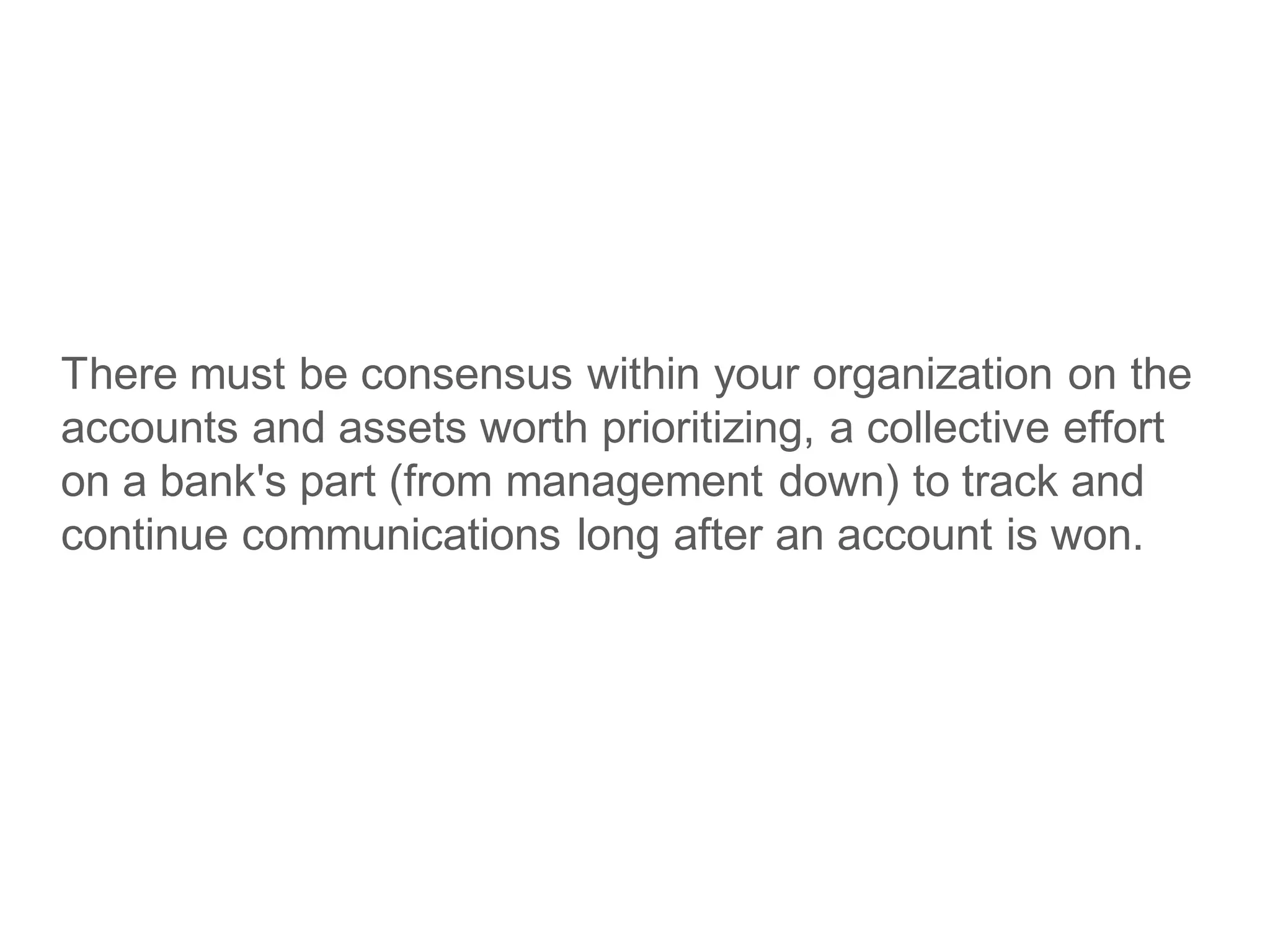There must be consensus within your organization on the
accounts and assets worth prioritizing, a collective effort
on a bank's part (from management down) to track and
continue communications long after an account is won.
 