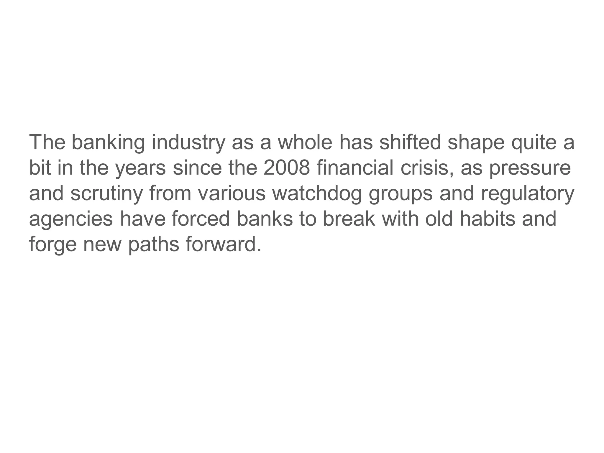 The banking industry as a whole has shifted shape quite a
bit in the years since the 2008 financial crisis, as pressure
and scrutiny from various watchdog groups and regulatory
agencies have forced banks to break with old habits and
forge new paths forward.
 