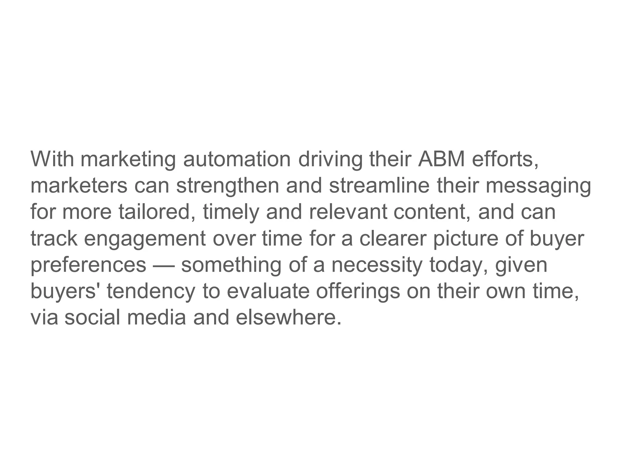 With marketing automation driving their ABM efforts,
marketers can strengthen and streamline their messaging
for more tailored, timely and relevant content, and can
track engagement over time for a clearer picture of buyer
preferences — something of a necessity today, given
buyers' tendency to evaluate offerings on their own time,
via social media and elsewhere.
 