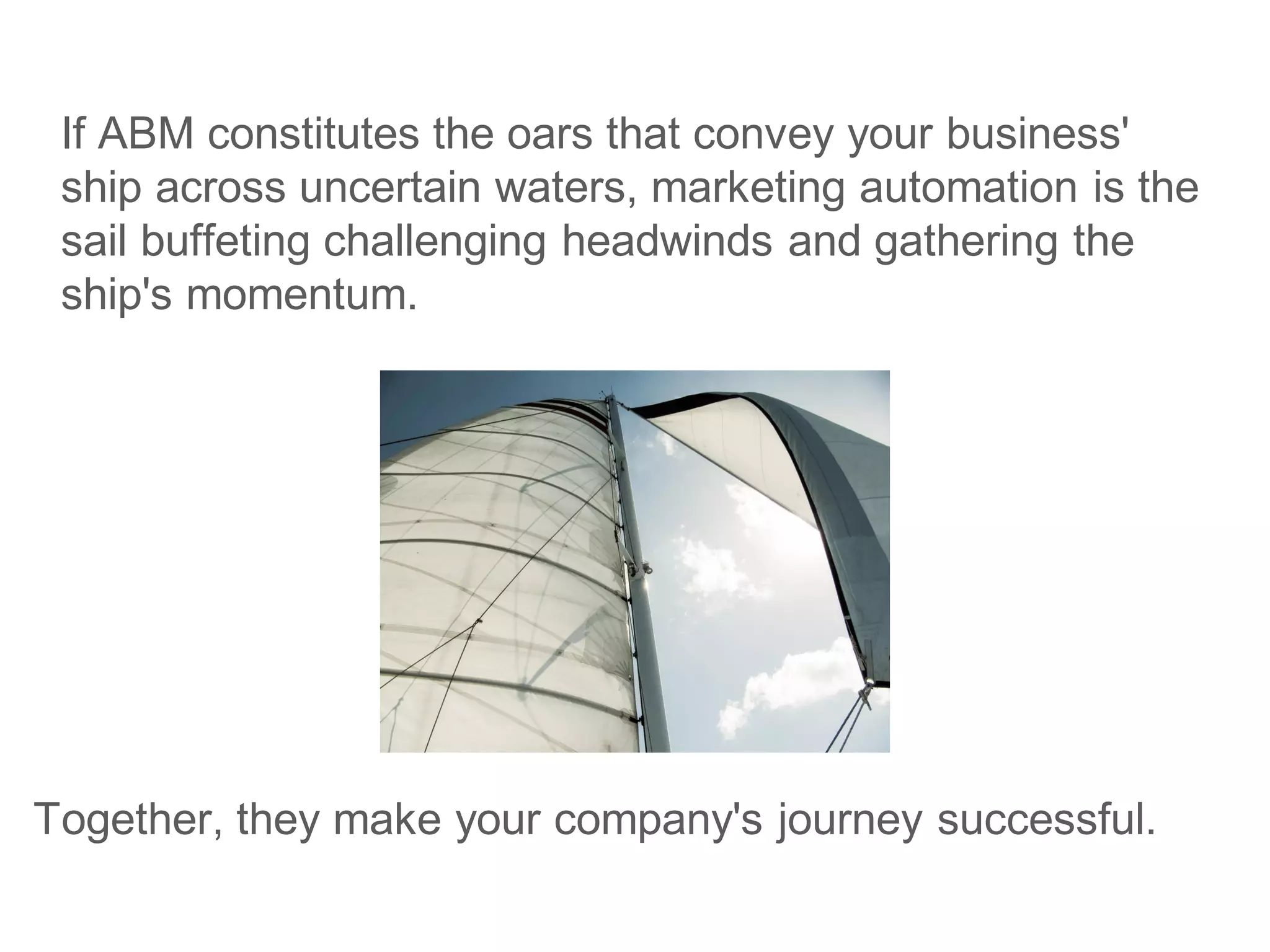 If ABM constitutes the oars that convey your business'
ship across uncertain waters, marketing automation is the
sail buffeting challenging headwinds and gathering the
ship's momentum.
Together, they make your company's journey successful.
 