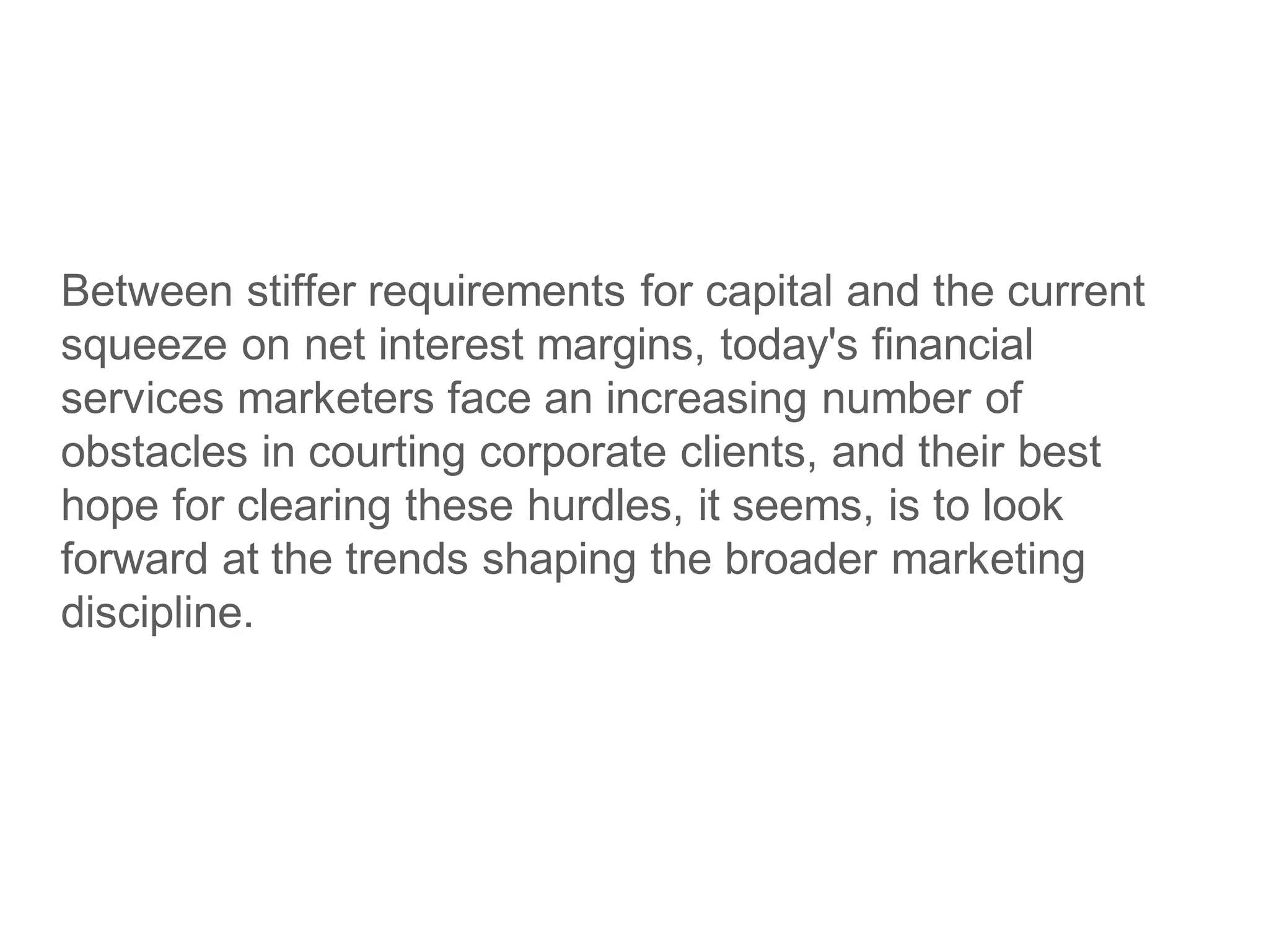 Between stiffer requirements for capital and the current
squeeze on net interest margins, today's financial
services marketers face an increasing number of
obstacles in courting corporate clients, and their best
hope for clearing these hurdles, it seems, is to look
forward at the trends shaping the broader marketing
discipline.
 