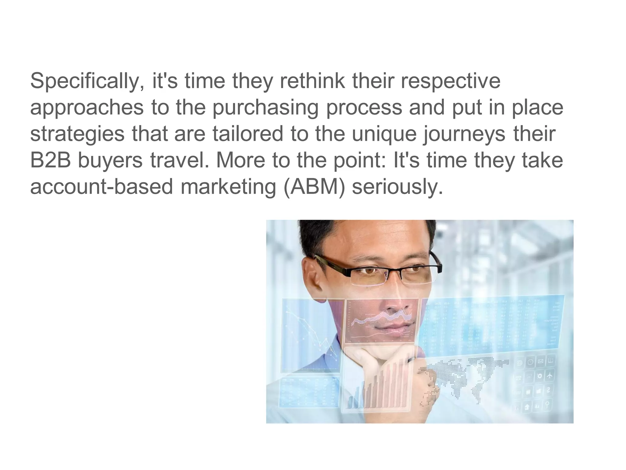 Specifically, it's time they rethink their respective
approaches to the purchasing process and put in place
strategies that are tailored to the unique journeys their
B2B buyers travel. More to the point: It's time they take
account-based marketing (ABM) seriously.
 