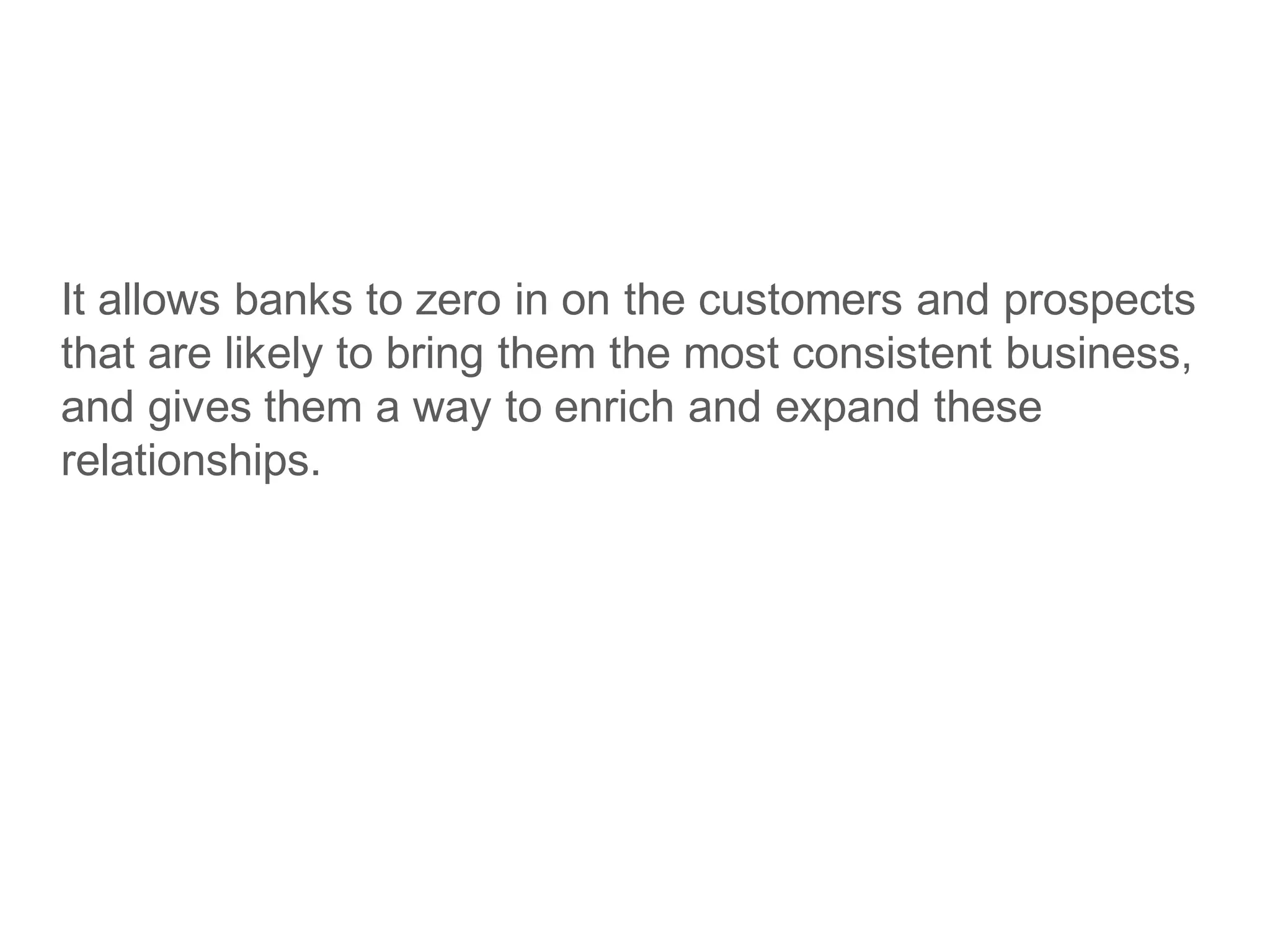 It allows banks to zero in on the customers and prospects
that are likely to bring them the most consistent business,
and gives them a way to enrich and expand these
relationships.
 