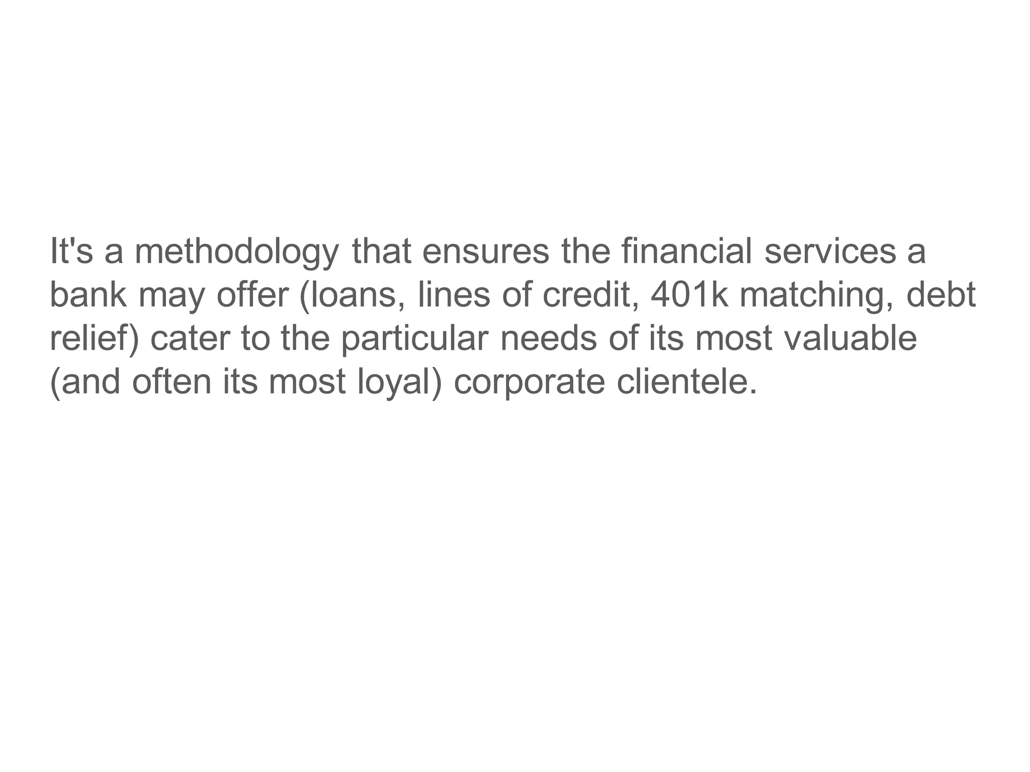 It's a methodology that ensures the financial services a
bank may offer (loans, lines of credit, 401k matching, debt
relief) cater to the particular needs of its most valuable
(and often its most loyal) corporate clientele.
 