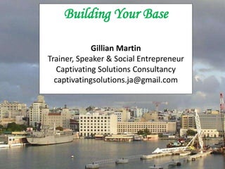 Building Your Base
Gillian Martin
Trainer, Speaker & Social Entrepreneur
Captivating Solutions Consultancy
captivatingsolutions.ja@gmail.com
 