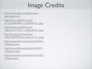 Image Credits
• http://www.clker.com/clipart-blue-

lego-block.html	

• http://farm7.staticﬂickr.com/

6172/6238548941_e5300501f3_o.jpg	

• http://farm6.staticﬂickr.com/

5066/5574119017_c20eaa8729_o.jpg	

• http://farm5.staticﬂickr.com/

4065/4389996740_544a471c15_o.jpg	

• http://www.clker.com/cliparts/x/6/3/o/

K/t/lego-hi.png	

• http://www.clker.com/cliparts/Z/0/I/3/

n/9/lego-hi.png	

• http://www.clker.com/cliparts/r/Y/s/j/b/

O/lego-hi.png

 