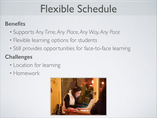 Flexible Schedule
Beneﬁts
• Supports Any Time, Any Place, Any Way, Any Pace	

• Flexible learning options for students	

• Still provides opportunities for face-to-face learning	

Challenges
• Location for learning	

• Homework

 