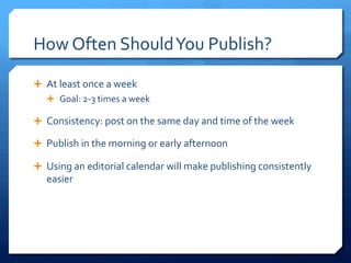 How	
 Often	
 Should	
 You	
 Publish?	
 
Ê  At	
 least	
 once	
 a	
 week	
 
Ê  Goal:	
 2-­‐3	
 times	
 a	
 week	
 
Ê  Consistency:	
 post	
 on	
 the	
 same	
 day	
 and	
 time	
 of	
 the	
 week	
 
Ê  Publish	
 in	
 the	
 morning	
 or	
 early	
 afternoon	
 
Ê  Using	
 an	
 editorial	
 calendar	
 will	
 make	
 publishing	
 consistently	
 
easier	
 
 