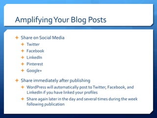 Amplifying	
 Your	
 Blog	
 Posts	
 
Ê  Share	
 on	
 Social	
 Media	
 	
 
Ê  Twitter	
 	
 
Ê  Facebook	
 
Ê  LinkedIn	
 
Ê  Pinterest	
 
Ê  Google+	
 
Ê  Share	
 immediately	
 after	
 publishing	
 	
 
Ê  WordPress	
 will	
 automatically	
 post	
 to	
 Twitter,	
 Facebook,	
 and	
 
LinkedIn	
 if	
 you	
 have	
 linked	
 your	
 proﬁles	
 
Ê  Share	
 again	
 later	
 in	
 the	
 day	
 and	
 several	
 times	
 during	
 the	
 week	
 
following	
 publication	
 
 