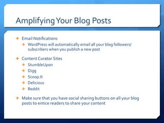 Amplifying	
 Your	
 Blog	
 Posts	
 
Ê  Email	
 Notiﬁcations	
 
Ê  WordPress	
 will	
 automatically	
 email	
 all	
 your	
 blog	
 followers/
subscribers	
 when	
 you	
 publish	
 a	
 new	
 post	
 
Ê  Content	
 Curator	
 Sites	
 
Ê  StumbleUpon	
 
Ê  Digg	
 
Ê  Scoop.It	
 
Ê  Delicious	
 
Ê  Reddit	
 
Ê  Make	
 sure	
 that	
 you	
 have	
 social	
 sharing	
 buttons	
 on	
 all	
 your	
 blog	
 
posts	
 to	
 entice	
 readers	
 to	
 share	
 your	
 content	
 
 