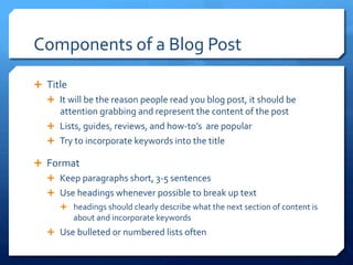 Components	
 of	
 a	
 Blog	
 Post	
 
Ê  Title	
 	
 
Ê  It	
 will	
 be	
 the	
 reason	
 people	
 read	
 you	
 blog	
 post,	
 it	
 should	
 be	
 
attention	
 grabbing	
 and	
 represent	
 the	
 content	
 of	
 the	
 post	
 
Ê  Lists,	
 guides,	
 reviews,	
 and	
 how-­‐to’s	
 	
 are	
 popular	
 
Ê  Try	
 to	
 incorporate	
 keywords	
 into	
 the	
 title	
 
Ê  Format	
 
Ê  Keep	
 paragraphs	
 short,	
 3-­‐5	
 sentences	
 
Ê  Use	
 headings	
 whenever	
 possible	
 to	
 break	
 up	
 text	
 
Ê  headings	
 should	
 clearly	
 describe	
 what	
 the	
 next	
 section	
 of	
 content	
 is	
 
about	
 and	
 incorporate	
 keywords	
 
Ê  Use	
 bulleted	
 or	
 numbered	
 lists	
 often	
 
 