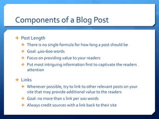 Components	
 of	
 a	
 Blog	
 Post	
 
Ê  Post	
 Length	
 
Ê  There	
 is	
 no	
 single	
 formula	
 for	
 how	
 long	
 a	
 post	
 should	
 be	
 
Ê  Goal:	
 400-­‐600	
 words	
 
Ê  Focus	
 on	
 providing	
 value	
 to	
 your	
 readers	
 
Ê  Put	
 most	
 intriguing	
 information	
 ﬁrst	
 to	
 captivate	
 the	
 readers	
 
attention	
 
Ê  Links	
 
Ê  Whenever	
 possible,	
 try	
 to	
 link	
 to	
 other	
 relevant	
 posts	
 on	
 your	
 
site	
 that	
 may	
 provide	
 additional	
 value	
 to	
 the	
 readers	
 
Ê  Goal:	
 no	
 more	
 than	
 1	
 link	
 per	
 100	
 words	
 
Ê  Always	
 credit	
 sources	
 with	
 a	
 link	
 back	
 to	
 their	
 site	
 
 