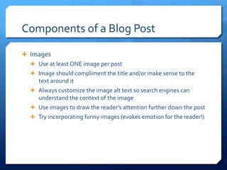 Components	
 of	
 a	
 Blog	
 Post	
 
Ê  Images	
 
Ê  Use	
 at	
 least	
 ONE	
 image	
 per	
 post	
 
Ê  Image	
 should	
 compliment	
 the	
 title	
 and/or	
 make	
 sense	
 to	
 the	
 
text	
 around	
 it	
 
Ê  Always	
 customize	
 the	
 image	
 alt	
 text	
 so	
 search	
 engines	
 can	
 
understand	
 the	
 context	
 of	
 the	
 image	
 
Ê  Use	
 images	
 to	
 draw	
 the	
 reader’s	
 attention	
 further	
 down	
 the	
 post	
 
Ê  Try	
 incorporating	
 funny	
 images	
 (evokes	
 emotion	
 for	
 the	
 reader!)	
 
 