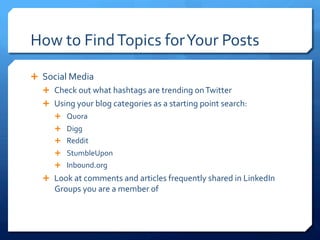 How	
 to	
 Find	
 Topics	
 for	
 Your	
 Posts	
 
Ê  Social	
 Media	
 
Ê  Check	
 out	
 what	
 hashtags	
 are	
 trending	
 on	
 Twitter	
 
Ê  Using	
 your	
 blog	
 categories	
 as	
 a	
 starting	
 point	
 search:	
 
Ê  Quora	
 
Ê  Digg	
 
Ê  Reddit	
 
Ê  StumbleUpon	
 
Ê  Inbound.org	
 
Ê  Look	
 at	
 comments	
 and	
 articles	
 frequently	
 shared	
 in	
 LinkedIn	
 
Groups	
 you	
 are	
 a	
 member	
 of	
 
 