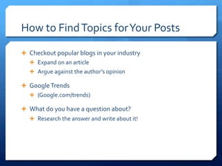 How	
 to	
 Find	
 Topics	
 for	
 Your	
 Posts	
 
Ê  Checkout	
 popular	
 blogs	
 in	
 your	
 industry	
 
Ê  Expand	
 on	
 an	
 article	
 
Ê  Argue	
 against	
 the	
 author’s	
 opinion	
 
Ê  Google	
 Trends	
 
Ê  (Google.com/trends)	
 
Ê  What	
 do	
 you	
 have	
 a	
 question	
 about?	
 
Ê  Research	
 the	
 answer	
 and	
 write	
 about	
 it!	
 
 