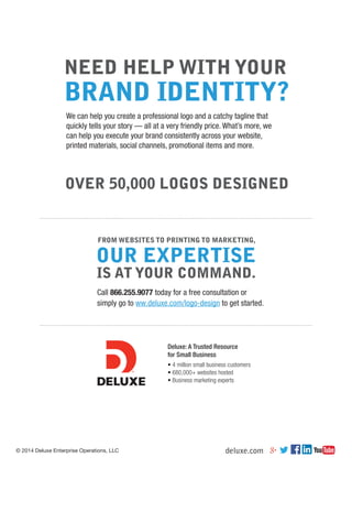 © 2014 Deluxe Enterprise Operations, LLC
Deluxe: A Trusted Resource
for Small Business
• 4 million small business customers
• 680,000+ websites hosted
• Business marketing experts
Call 866.255.9077 today for a free consultation or
simply go to ww.deluxe.com/logo-design to get started.
FROM WEBSITES TO PRINTING TO MARKETING,
We can help you create a professional logo and a catchy tagline that
quickly tells your story — all at a very friendly price. What’s more, we
can help you execute your brand consistently across your website,
printed materials, social channels, promotional items and more.
NEED HELP WITH YOUR
BRAND IDENTITY?
OVER 50,000 LOGOS DESIGNED
deluxe.com
 