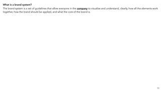 What is a brand system?
The brand system is a set of guidelines that allow everyone in the company to visualize and understand, clearly, how all the elements work
together, how the brand should be applied, and what the core of the brand is.
10
 