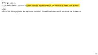 Deﬁning a customer
In this nascent stage, a customer is: anyone engaging with us to partner, buy, consume, or invest in our product.
Why?
Because the first engagement with a potential customer is our brand. Our brand will be our vehicle that drives leads.
100
 