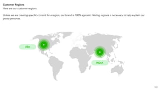 Customer Regions
Here are our customer regions.
Unless we are creating specific content for a region, our brand is 100% agnostic. Noting regions is necessary to help explain our
proto-personas.
101
+
+
USA
INDIA
 