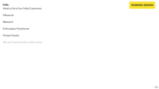 India
Here’s a list of our India Customers.
Influencer
Matriarch
Enthusiastic Practitioner
Fitness Fanatic
We will need to further refine these.
103
WORKING SESSION
 