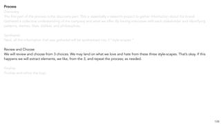Process
Discovery
The first part of the process is the discovery part. This is essentially a research project to gather information about the brand.
Gathered a collective understanding of the company and what we offer. By having interviews with each stakeholder and identifying
patterns, themes, likes, dislikes, and philosophies.
Synthesize
Next, all the information that was gathered will be synthesized into 3 “style-scapes.”
Review and Choose
We will review and choose from 3 choices. We may land on what we love and hate from these three style-scapes. That’s okay. If this
happens we will extract elements, we like, from the 3, and repeat the process; as needed.
Finalize
Finalize and refine the logo.
108
 