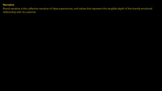 Narrative
Brand narrative is the collective narrative of ideas experiences, and values that represent the tangible depth of the brands emotional
relationship with its customer.
 
