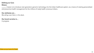 Deﬁning our Core
Mission
______ mission is to introduce next generation genomic technology into the Indian healthcare system, as a means of creating personalized
and preventive health management for the millions of newly health conscious Indians.
Our attributes are…
We will go over them; in this deck.
Our brand narrative is…
In progress
25
Make sure you have all of these!
 