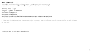 What is a Brand?
A brand is: “A customer’s gut feeling about a product, service, or company.”
Branding is not a Logo
A logo is a symbol for the brand
A brand is not a product
A brand is not a promise
A brand is not the sum of all the impressions a company makes on an audience
|| Pause and think about a time you wanted to buy a product, saw an unfamiliar brand, and decided to go with it, based
on your gut.
As defined by Marty Neumeier, Author of The Brand Gap.
27
 