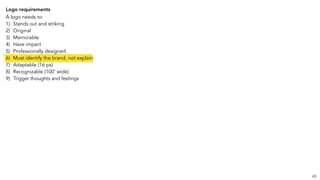 Logo requirements
A logo needs to:
1) Stands out and striking
2) Original
3) Memorable
4) Have impact
5) Professionally designed
6) Must identify the brand, not explain
7) Adaptable (16 px)
8) Recognizable (100’ wide)
9) Trigger thoughts and feelings
45
 