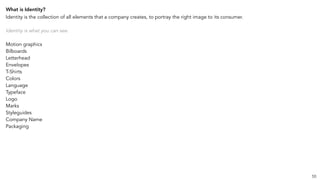 What is Identity?
Identity is the collection of all elements that a company creates, to portray the right image to its consumer.
Identity is what you can see.
Motion graphics
Bilboards
Letterhead
Envelopes
T-Shirts
Colors
Language
Typeface
Logo
Marks
Styleguides
Company Name
Packaging
55
 
