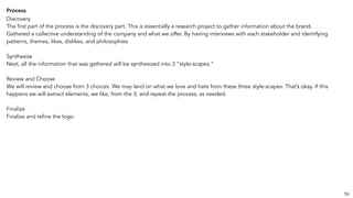 Process
Discovery
The first part of the process is the discovery part. This is essentially a research project to gather information about the brand.
Gathered a collective understanding of the company and what we offer. By having interviews with each stakeholder and identifying
patterns, themes, likes, dislikes, and philosophies.
Synthesize
Next, all the information that was gathered will be synthesized into 3 “style-scapes.”
Review and Choose
We will review and choose from 3 choices. We may land on what we love and hate from these three style-scapes. That’s okay. If this
happens we will extract elements, we like, from the 3, and repeat the process; as needed.
Finalize
Finalize and refine the logo.
59
 