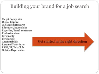 Building your brand for a job search Target Companies Digital Imprint Job Search/Research Education/Internships Expertise/Trend awareness Professionalism Personality Perspective Accountability Resume/Cover letter PRSA/YP/Pub Club Outside Experiences 