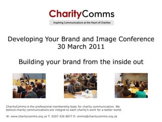 Developing Your Brand and Image Conference
               30 March 2011

         Building your brand from the inside out




CharityComms is the professional membership body for charity communicators. We
believe charity communications are integral to each charity’s work for a better world.

W: www.charitycomms.org.uk T: 0207 426 8877 E: emma@charitycomms.org.uk
 