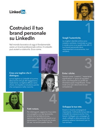 1
2 3
4 5
Nel mondo lavorativo di oggi è fondamentale
avere un brand professionale online. E LinkedIn
può aiutarti a costruirlo. Ecco come.
Costruisci il tuo
brand personale
su LinkedIn
Crea una tagline che ti
distingua.
La tua tagline su LinkedIn è la prima
descrizione che gli altri leggeranno.
Usala bene. Le tagline efﬁcaci sono
chiare, di impatto e includono parole
che compaiono nelle ricerche.
Scegli l’autenticità.
Le migliori identità online sono
oneste e veritiere, incentrate su cosa
ti rende unico e su quello che offri. Il
tuo brand personale deve
rappresentarti sinceramente, non
venderti.
Evita i cliché.
Termini come “creativo”, “esperienza
signiﬁcativa” e “gioco di squadra”
sono così frequenti sui proﬁli da
diventare quasi insigniﬁcanti. Trova
modi unici per descrivere le tue
competenze.
Fatti notare.
Per distinguerti, aggiorna il tuo stato
con progetti a cui stai lavorando,
articoli che hai letto (e la tua
opinione a riguardo) ed eventi a cui
parteciperai. Il tuo brand non è solo
chi sei, ma anche quello che fai.
Sviluppa la tua rete.
Essere in buona compagnia è
importante. Coltivando la tua rete su
LinkedIn fai crescere anche il tuo
brand. Collegati con compagni di
studi, colleghi e altre persone che
possono essere interessanti per la
tua carriera.
 