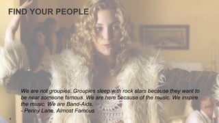 9
FIND YOUR PEOPLE
We are not groupies. Groupies sleep with rock stars because they want to
be near someone famous. We are...