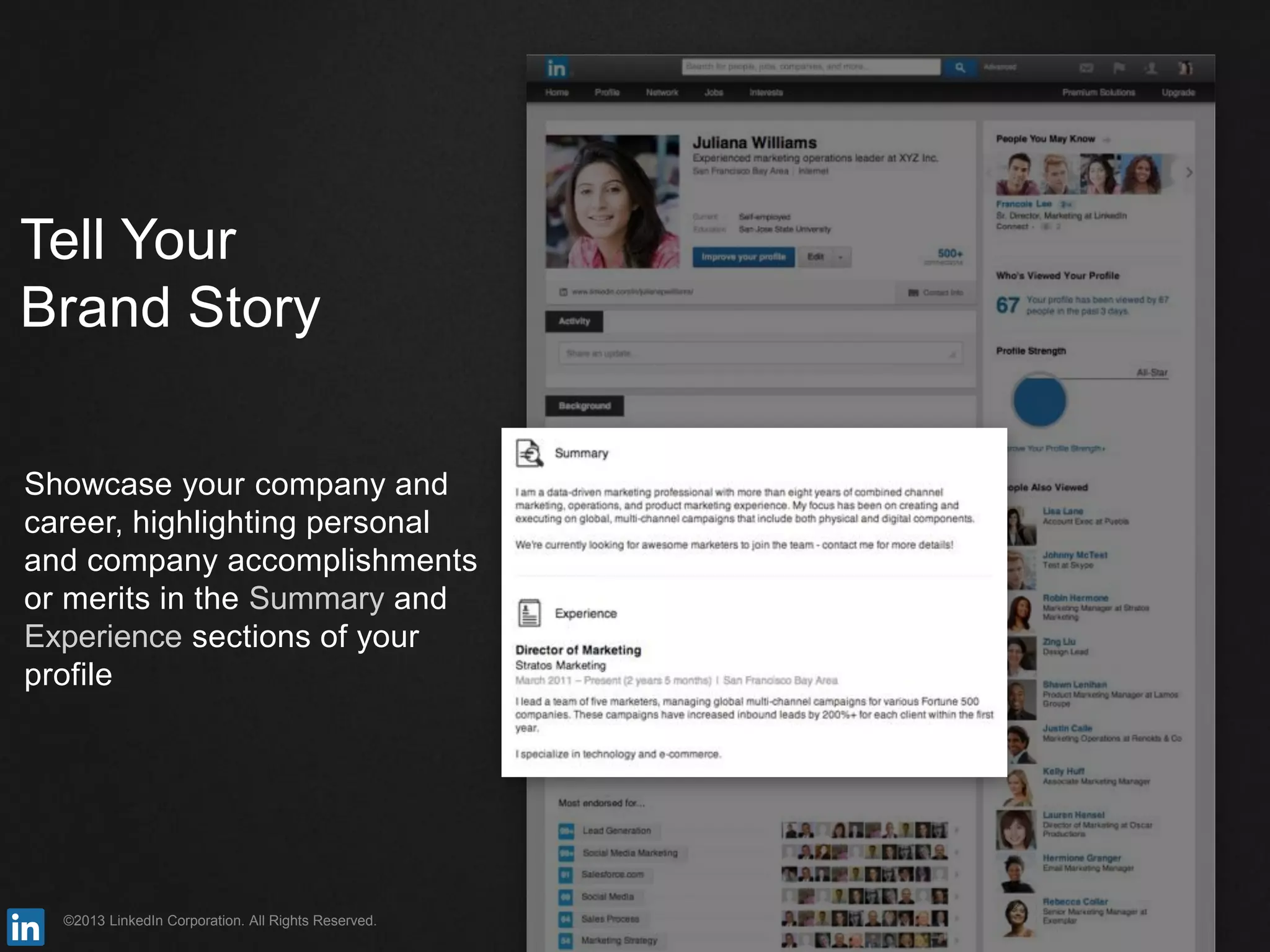 ©2013 LinkedIn Corporation. All Rights Reserved.
Tell Your
Brand Story
Showcase your company and
career, highlighting personal
and company accomplishments
or merits in the Summary and
Experience sections of your
profile
 