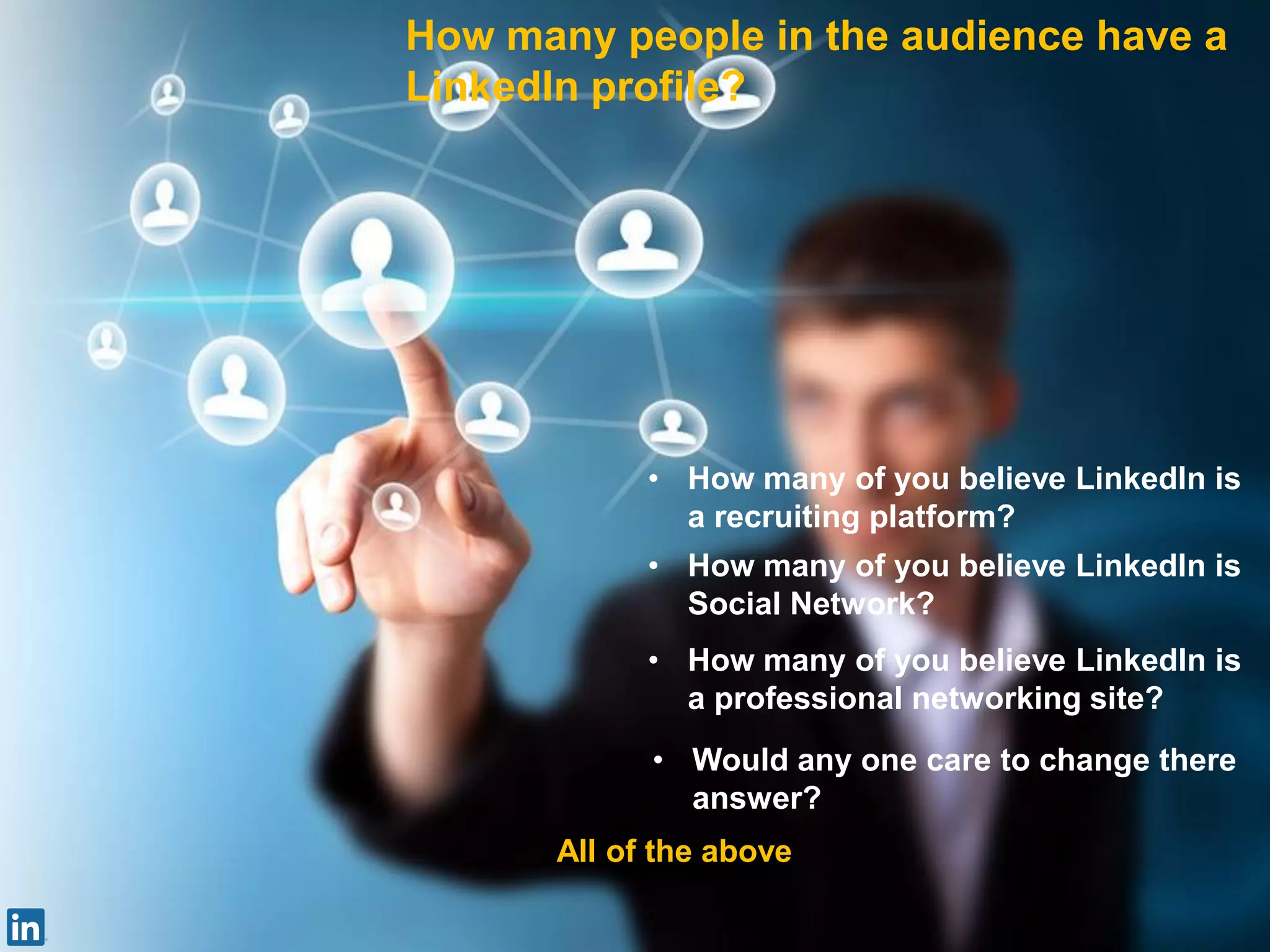 How many people in the audience have a
LinkedIn profile?
• How many of you believe LinkedIn is
a recruiting platform?
• How many of you believe LinkedIn is
Social Network?
• How many of you believe LinkedIn is
a professional networking site?
• Would any one care to change there
answer?
All of the above
 