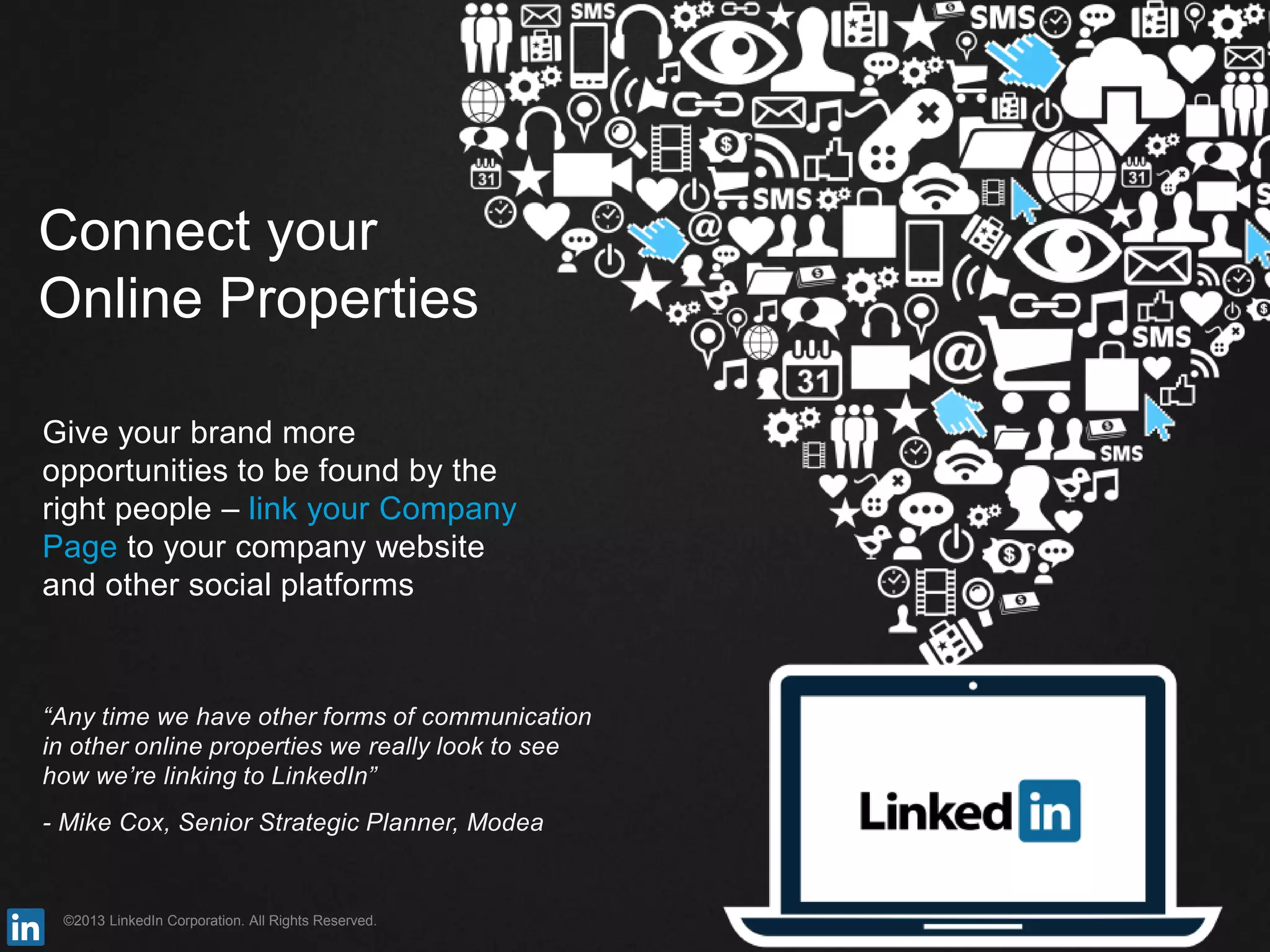 ©2013 LinkedIn Corporation. All Rights Reserved.
Connect your
Online Properties
Give your brand more
opportunities to be found by the
right people – link your Company
Page to your company website
and other social platforms
“Any time we have other forms of communication
in other online properties we really look to see
how we’re linking to LinkedIn”
- Mike Cox, Senior Strategic Planner, Modea
 