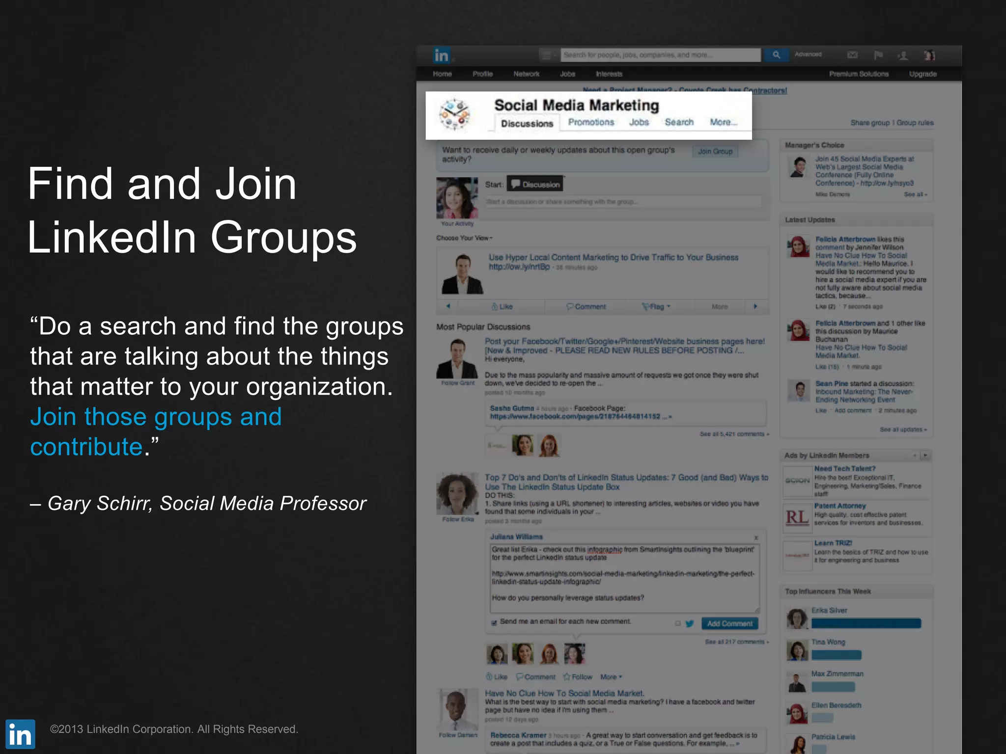 ©2013 LinkedIn Corporation. All Rights Reserved.
Find and Join
LinkedIn Groups
“Do a search and find the groups
that are talking about the things
that matter to your organization.
Join those groups and
contribute.”
– Gary Schirr, Social Media Professor
 