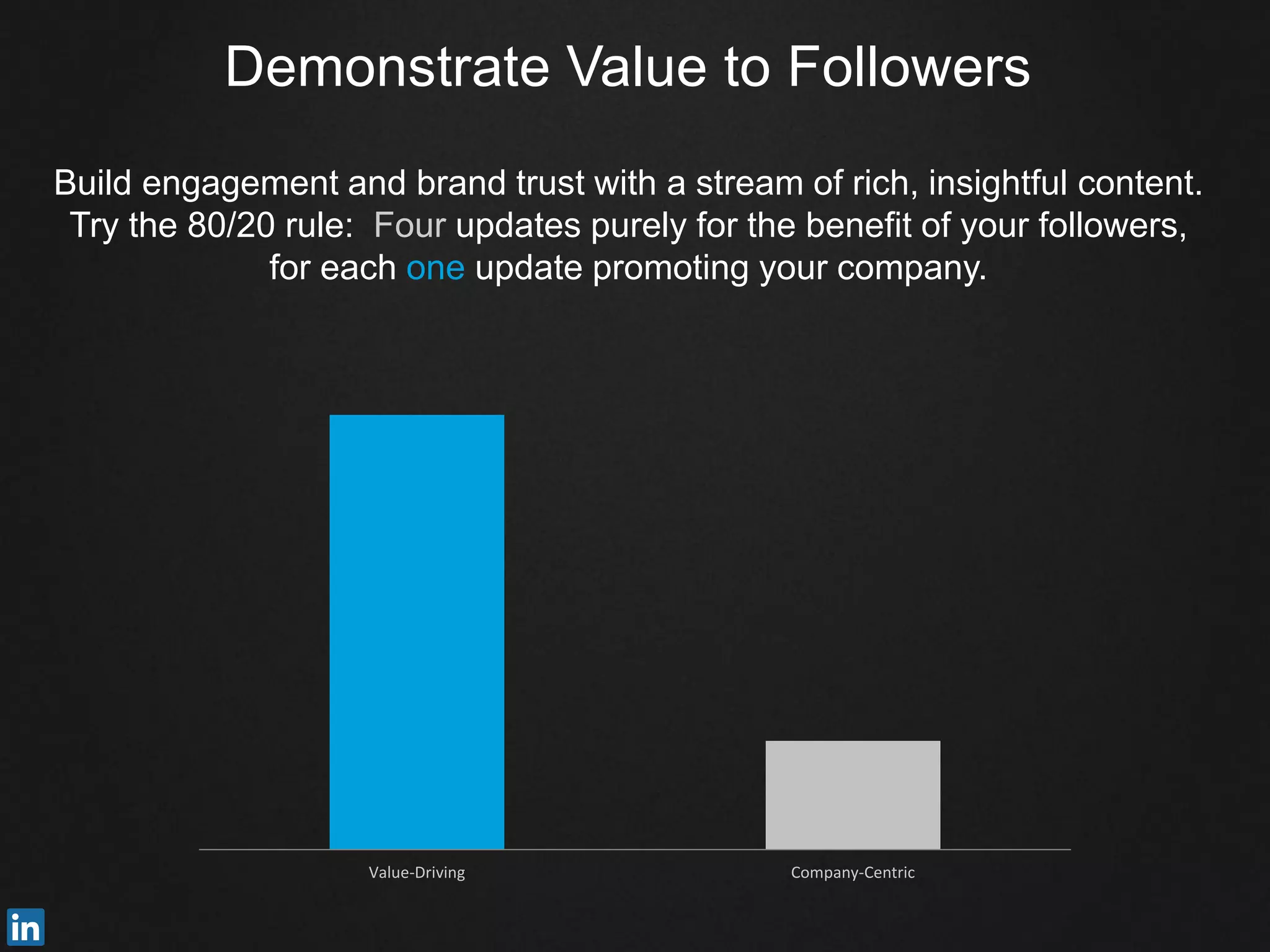 Demonstrate Value to Followers
Build engagement and brand trust with a stream of rich, insightful content.
Try the 80/20 rule: Four updates purely for the benefit of your followers,
for each one update promoting your company.
Value-Driving Company-Centric
 