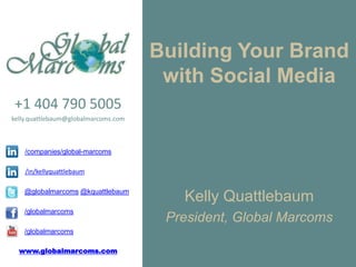 Building Your Brand
                                       with Social Media
+1 404 790 5005
kelly.quattlebaum@globalmarcoms.com



    /companies/global-marcoms

    /in/kellyquattlebaum

    @globalmarcoms @kquattlebaum
                                         Kelly Quattlebaum
    /globalmarcoms
                                       President, Global Marcoms
    /globalmarcoms

  www.globalmarcoms.com
 