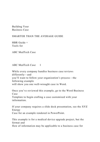 Building Your
Business Case
SMARTER THAN THE AVERAGE GUIDE
HBR Guide +
Tools for
ABC MedTech Case
ABC MedTech Case 1
While every company handles business case reviews
differently—and
you’ll want to follow your organization’s process—the
following example
will show you one well-wrought case in Word.
Once you’ve reviewed this example, go to the Word Business
Case
Template to begin crafting a case customized with your
information.
If your company requires a slide deck presentation, see the XYZ
Energy
Case for an example rendered in PowerPoint.
This example is for a medical device upgrade project, but the
format and
flow of information may be applicable to a business case for
 