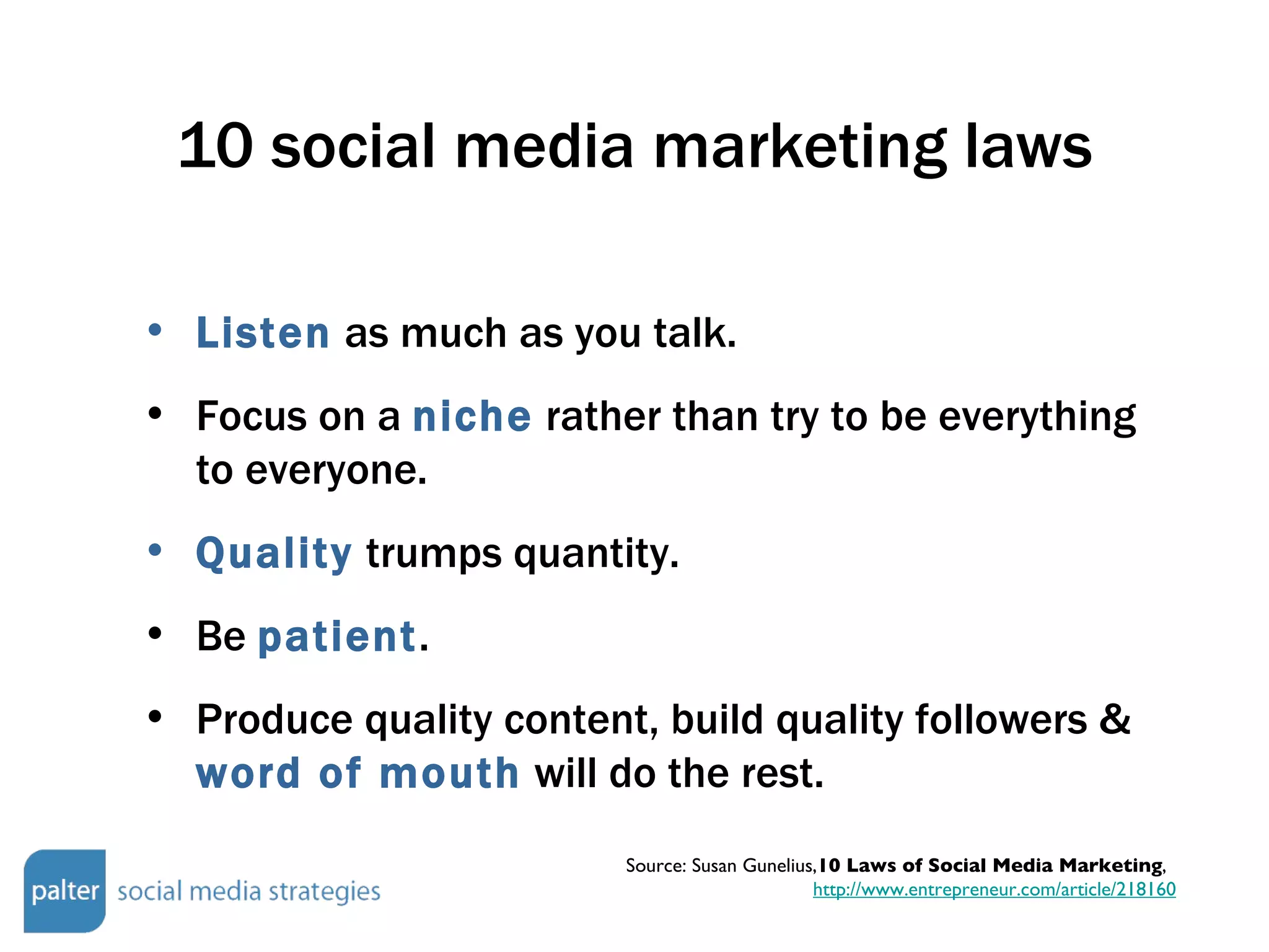 10 social media marketing laws Listen  as much as you talk. Focus on a  niche  rather than try to be everything to everyone. Quality  trumps quantity. Be  patient .  Produce quality content, build quality followers &  word of mouth  will do the rest. Source: Susan Gunelius, 10 Laws of Social Media Marketing ,  http://www.entrepreneur.com/article/218160 