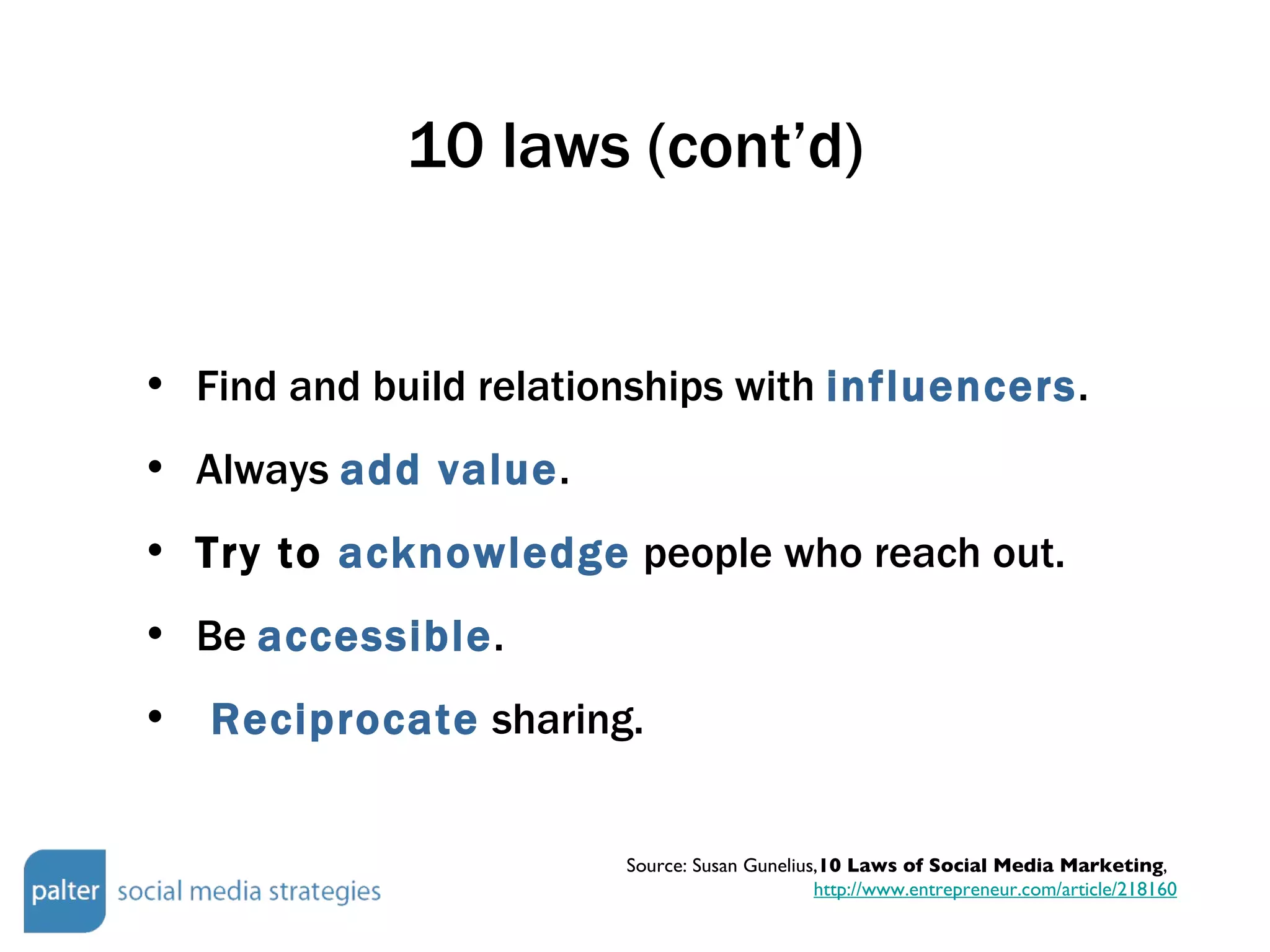 10 laws (cont’d) Find and build relationships with  influencers . Always  add value . Try to  acknowledge  people who reach out. Be  accessible .  Reciprocate  sharing. Source: Susan Gunelius, 10 Laws of Social Media Marketing ,  http://www.entrepreneur.com/article/218160 
