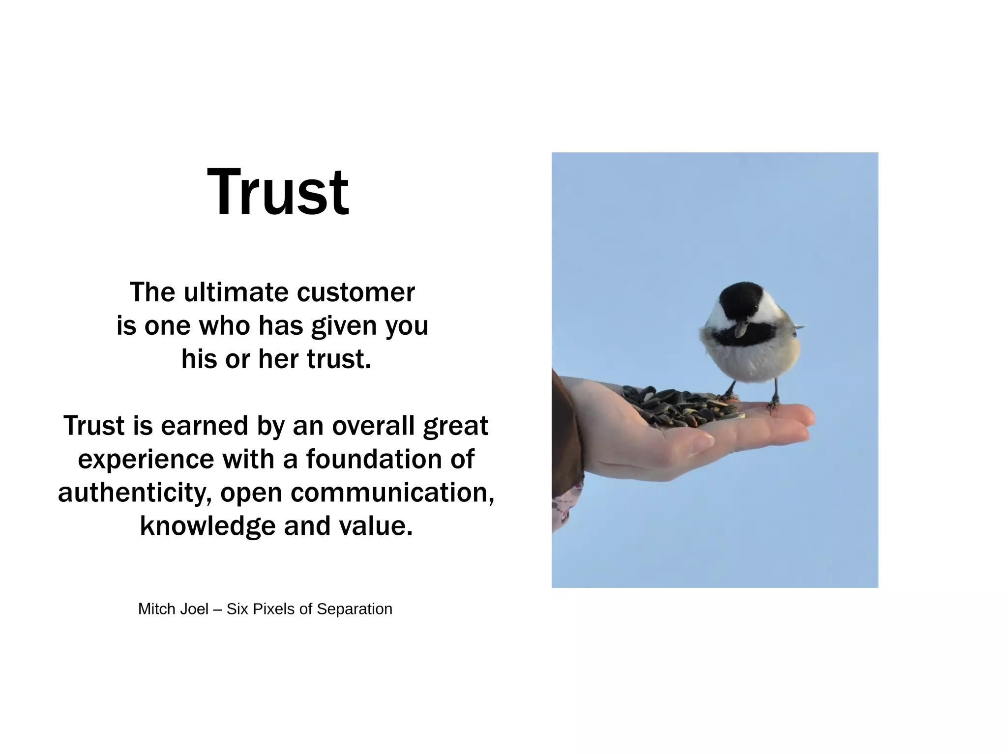 Trust The ultimate customer  is one who has given you  his or her trust. Trust is earned by an overall great experience with a foundation of authenticity, open communication, knowledge and value. Mitch Joel –  Six Pixels of Separation 
